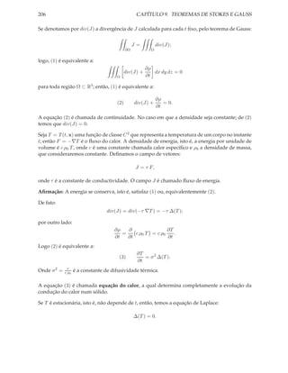 206                                                CAPÍTULO 9. TEOREMAS DE STOKES E GAUSS

Se denotamos por div(J) a divergência de J calculada para cada t ﬁxo, pelo teorema de Gauss:


                                                  J=          div(J);
                                             ∂Ω           Ω


logo, (1) é equivalente a:
                                                        ∂ρ
                                             div(J) +      dx dy dz = 0
                                       Ω                ∂t

para toda região Ω ⊂ R3 ; então, (1) é equivalente a:

                                                              ∂ρ
                                       (2)        div(J) +       = 0.
                                                              ∂t

A equação (2) é chamada de continuidade. No caso em que a densidade seja constante; de (2)
temos que div(J) = 0.

Seja T = T (t, x) uma função de classe C 2 que representa a temperatura de um corpo no instante
t; então F = −∇T é o ﬂuxo do calor. A densidade de energia, isto é, a energia por unidade de
volume é c ρ0 T , onde c é uma constante chamada calor especíﬁco e ρ0 a densidade de massa,
que consideraremos constante. Deﬁnamos o campo de vetores:

                                                  J = τ F,

onde τ é a constante de conductividade. O campo J é chamado ﬂuxo de energia.

Aﬁrmação: A energia se conserva, isto é, satisfaz (1) ou, equivalentemente (2).

De fato:
                                  div(J) = div(−τ ∇T ) = −τ ∆(T );

por outro lado:
                                      ∂ρ   ∂                ∂T
                                         =    c ρ0 T = c ρ0    .
                                      ∂t   ∂t               ∂t
Logo (2) é equivalente a:
                                                   ∂T
                                        (3)           = σ 2 ∆(T ).
                                                   ∂t
               τ
Onde σ 2 =   c ρ0   é a constante de difusividade térmica.

A equação (3) é chamada equação do calor, a qual determina completamente a evolução da
condução do calor num sólido.

Se T é estacionária, isto é, não depende de t, então, temos a equação de Laplace:

                                                  ∆(T ) = 0.
 