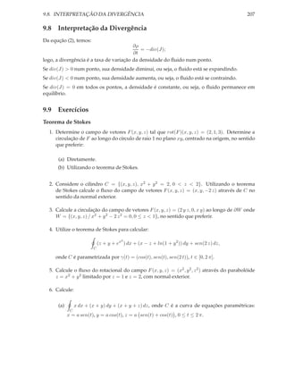 9.8. INTERPRETAÇÃO DA DIVERGÊNCIA                                                            207

9.8 Interpretação da Divergência
Da equção (2), temos:
                                         ∂ρ
                                            = −div(J);
                                         ∂t
logo, a divergência é a taxa de variação da densidade do ﬂuido num ponto.
Se div(J) > 0 num ponto, sua densidade diminui, ou seja, o ﬂuido está se expandindo.
Se div(J) < 0 num ponto, sua densidade aumenta, ou seja, o ﬂuido está se contraindo.
Se div(J) = 0 em todos os pontos, a densidade é constante, ou seja, o ﬂuido permanece em
equilíbrio.


9.9 Exercícios
Teorema de Stokes
  1. Determine o campo de vetores F (x, y, z) tal que rot(F )(x, y, z) = (2, 1, 3). Determine a
     circulação de F ao longo do círculo de raio 1 no plano xy, centrado na origem, no sentido
     que preferir:

      (a) Diretamente.
      (b) Utilizando o teorema de Stokes.


  2. Considere o cilindro C = {(x, y, z), x2 + y 2 = 2, 0 < z < 2}. Utilizando o teorema
     de Stokes calcule o ﬂuxo do campo de vetores F (x, y, z) = (x, y, −2 z) através de C no
     sentido da normal exterior.

  3. Calcule a circulação do campo de vetores F (x, y, z) = (2 y z, 0, x y) ao longo de ∂W onde
     W = {(x, y, z) / x2 + y 2 − 2 z 2 = 0, 0 ≤ z < 1}, no sentido que preferir.

  4. Utilize o teorema de Stokes para calcular:

                                        2
                             (z + y + ex ) dx + (x − z + ln(1 + y 2 )) dy + sen(2 z) dz,
                         C

     onde C é parametrizada por γ(t) = (cos(t), sen(t), sen(2 t)), t ∈ [0, 2 π].

  5. Calcule o ﬂuxo do rotacional do campo F (x, y, z) = (x2 , y 2 , z 2 ) através do parabolóide
     z = x2 + y 2 limitado por z = 1 e z = 2, com normal exterior.

  6. Calcule:


      (a)        x dx + (x + y) dy + (x + y + z) dz, onde C é a curva de equações paramétricas:
             C
            x = a sen(t), y = a cos(t), z = a sen(t) + cos(t) , 0 ≤ t ≤ 2 π.
 