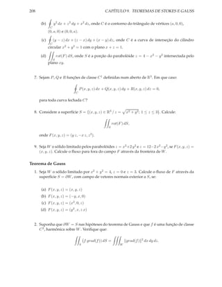 208                                                   CAPÍTULO 9. TEOREMAS DE STOKES E GAUSS


       (b)        y 2 dx + z 2 dy + x2 dz, onde C é o contorno do triângulo de vértices (a, 0, 0),
              C
             (0, a, 0) e (0, 0, a).

       (c)        (y − z) dx + (z − x) dy + (x − y) dz, onde C é a curva de interseção do cilindro
              C
             circular x2 + y 2 = 1 com o plano x + z = 1.

       (d)            rot(F ) dS, onde S é a porção do parabolóide z = 4 − x2 − y 2 intersectada pelo
                  S
             plano xy.


  7. Sejam P , Q e R funções de classe C 1 deﬁnidas num aberto de R3 . Em que caso:

                                      P (x, y, z) dx + Q(x, y, z) dy + R(x, y, z) dz = 0,
                                 C

      para toda curva fechada C?


  8. Considere a superfície S = {(x, y, z) ∈ R3 / z =                 x2 + y 2 ; 1 ≤ z ≤ 3}. Calcule:

                                                             rot(F ) dS,
                                                        S

      onde F (x, y, z) = (y z, −x z, z 3 ).

  9. Seja W o sólido limitado pelos parabolóides z = x2 +2 y 2 e z = 12−2 x2 −y 2 , se F (x, y, z) =
     (x, y, z). Calcule o ﬂuxo para fora do campo F através da fronteira de W .


Teorema de Gauss
  1. Seja W o sólido limitado por x2 + y 2 = 4, z = 0 e z = 3. Calcule o ﬂuxo de F através da
     superfície S = ∂W , com campo de vetores normais exterior a S, se:


       (a) F (x, y, z) = (x, y, z)
       (b) F (x, y, z) = (−y, x, 0)
       (c) F (x, y, z) = (x2 , 0, z)
       (d) F (x, y, z) = (y 2 , x, z x)


  2. Suponha que ∂W = S nas hipóteses do teorema de Gauss e que f é uma função de classe
     C 2 , harmônica sobre W . Veriﬁque que:

                                                                                 2
                                          f grad(f )) dS =            grad(f )       dx dy dz.
                                      S                           W
 