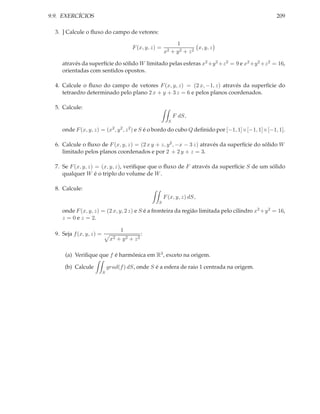 9.9. EXERCÍCIOS                                                                                   209

  3. ] Calcule o ﬂuxo do campo de vetores:

                                                                1
                                         F (x, y, z) =                  x, y, z
                                                         x2   + y2 + z2

     através da superfície do sólido W limitado pelas esferas x2 +y 2 +z 2 = 9 e x2 +y 2 +z 2 = 16,
     orientadas com sentidos opostos.

  4. Calcule o ﬂuxo do campo de vetores F (x, y, z) = (2 x, −1, z) através da superfície do
     tetraedro determinado pelo plano 2 x + y + 3 z = 6 e pelos planos coordenados.

  5. Calcule:
                                                               F dS,
                                                           S

     onde F (x, y, z) = (x2 , y 2 , z 2 ) e S é o bordo do cubo Q deﬁnido por [−1, 1]×[−1, 1]×[−1, 1].

  6. Calcule o ﬂuxo de F (x, y, z) = (2 x y + z, y 2 , −x − 3 z) através da superfície do sólido W
     limitado pelos planos coordenados e por 2 + 2 y + z = 3.

  7. Se F (x, y, z) = (x, y, z), veriﬁque que o ﬂuxo de F através da superfície S de um sólido
     qualquer W é o triplo do volume de W .

  8. Calcule:
                                                         F (x, y, z) dS,
                                                    S

     onde F (x, y, z) = (2 x, y, 2 z) e S é a fronteira da região limitada pelo cilindro x2 +y 2 = 16,
     z = 0 e z = 2.

                                    1
  9. Seja f (x, y, z) =                         :
                               x2 + y 2 + z 2

      (a) Veriﬁque que f é harmônica em R3 , exceto na origem.

      (b) Calcule             grad(f ) dS, onde S é a esfera de raio 1 centrada na origem.
                          S
 