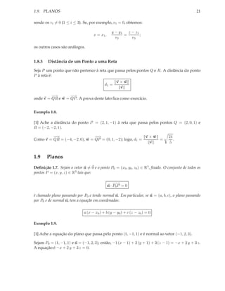 1.9. PLANOS                                                                                       21

sendo os vi = 0 (1 ≤ i ≤ 3). Se, por exemplo, v1 = 0, obtemos:

                                                 y − y1   z − z1
                                    x = x1 ,            =        ;
                                                   v2       v3

os outros casos são análogos.


1.8.3   Distância de um Ponto a uma Reta

Seja P um ponto que não pertence à reta que passa pelos pontos Q e R. A distância do ponto
P à reta é:
                                                    v×w
                                           d1 =
                                                     v

         −
         −→       −
                  −→
onde v = QR e w = QP . A prova deste fato ﬁca como exercício.


Exemplo 1.8.

[1] Ache a distância do ponto P = (2, 1, −1) à reta que passa pelos pontos Q = (2, 0, 1) e
R = (−2, −2, 1).

         −
         −→                    −
                               −→                          v×w                   24
Como v = QR = (−4, −2, 0), w = QP = (0, 1, −2); logo, d1 =     =                    .
                                                            v                     5


1.9     Planos
Deﬁnição 1.7. Sejam o vetor n = 0 e o ponto P0 = (x0 , y0 , z0 ) ∈ R3 , ﬁxado. O conjunto de todos os
pontos P = (x, y, z) ∈ R3 tais que:

                                                   −→
                                                    −
                                               n · P0 P = 0

é chamado plano passando por P0 e tendo normal n. Em particular, se n = (a, b, c), o plano passando
por P0 e de normal n, tem a equação em coordenadas:


                              a (x − x0 ) + b (y − y0 ) + c (z − z0 ) = 0

Exemplo 1.9.

[1] Ache a equação do plano que passa pelo ponto (1, −1, 1) e é normal ao vetor (−1, 2, 3).

Sejam P0 = (1, −1, 1) e n = (−1, 2, 3); então, −1 (x − 1) + 2 (y + 1) + 3 (z − 1) = −x + 2 y + 3 z.
A equação é −x + 2 y + 3 z = 0.
 