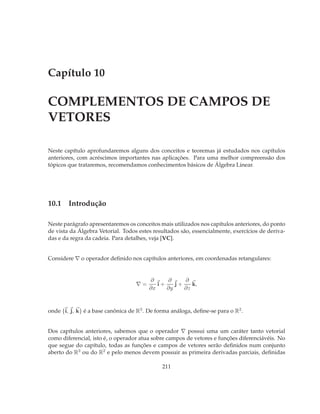 Capítulo 10

COMPLEMENTOS DE CAMPOS DE
VETORES

Neste capítulo aprofundaremos alguns dos conceitos e teoremas já estudados nos capítulos
anteriores, com acréscimos importantes nas aplicações. Para uma melhor compreensão dos
tópicos que trataremos, recomendamos conhecimentos básicos de Álgebra Linear.




10.1 Introdução

Neste parágrafo apresentaremos os conceitos mais utilizados nos capítulos anteriores, do ponto
de vista da Álgebra Vetorial. Todos estes resultados são, essencialmente, exercícios de deriva-
das e da regra da cadeia. Para detalhes, veja [VC].


Considere ∇ o operador deﬁnido nos capítulos anteriores, em coordenadas retangulares:


                                        ∂     ∂     ∂
                                   ∇=      i+    j+    k,
                                        ∂x    ∂y    ∂z



onde {i, j, k} é a base canônica de R3 . De forma análoga, deﬁne-se para o R2 .


Dos capítulos anteriores, sabemos que o operador ∇ possui uma um caráter tanto vetorial
como diferencial, isto é, o operador atua sobre campos de vetores e funções diferenciávéis. No
que segue do capítulo, todas as funções e campos de vetores serão deﬁnidos num conjunto
aberto do R3 ou do R2 e pelo menos devem possuir as primeira derivadas parciais, deﬁnidas

                                              211
 