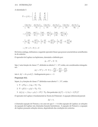 10.1. INTRODUÇÃO                                                                         213

A identidade 3:

                           i    j   k
                          ∂     ∂    ∂
         ∇ × (f F ) =
                          ∂x   ∂y   ∂z
                         f F1 f F2 f F3


               ∂(f F3 ) ∂(f F2 )    ∂(f F1 ) ∂(f F3 )    ∂(f F2 ) ∂(f F1 )
          =            −         i+         −         j+         −         k
                 ∂y       ∂z          ∂z       ∂x          ∂x       ∂y


                   ∂F3 ∂F2    ∂F1   ∂F3    ∂F2 ∂F1
          =f          −    i+     −     j+    −    k +
                   ∂y   ∂z    ∂z    ∂x     ∂x   ∂y


                   ∂f      ∂f        ∂f      ∂f        ∂f      ∂f
          + F3        − F2    i + F1    − F3    j + F2    − F1    k
                   ∂y      ∂z        ∂z      ∂x        ∂x      ∂y


          = f ∇ × F + ∇ f × F.

De forma análoga, deﬁnamos o seguinte operador linear que possui características semelhantes
às do anterior.
O operador de Laplace ou laplaciano, denotado e deﬁnido por:

                                      ∆ = ∇2 = ∇ · ∇.

Seja f uma função de classe C 2 , deﬁnida no aberto U ⊂ R3 ; então, em coordenadas retangula-
res:
                                                   ∂2f  ∂2f      ∂2f
                         ∆ f = ∇2 f = ∇ · ∇ f =        + 2 + 2,
                                                   ∂x2   ∂y      ∂z
isto é: ∆f = div grad(f ). Análogamente para n = 2.

Proposição 10.2.

Sejam f e g funções de classe C 2 deﬁnidas num aberto U ⊂ Rn , então:

  1. ∇ · (f ∇g) = f ∆g + ∇f · ∇g.

  2. ∇ · (g∇f ) = g ∆f + ∇g · ∇f .

  3. ∆ f g = f ∆ g + g ∆ f + 2 ∇f · ∇g. Em particular ∆ f 2 = 2 f ∆ f + 2 ∇f     2


O operador de Laplace é fundamental na Teoría do Potencial. A equação diferencial parcial:

                                          ∆f = h,

é chamada equação de Poisson, e no caso em que h = 0 é dita equação de Laplace; as soluções
da equação de Laplace são chamadas funções harmônicas. A equação de Poisson e a equação
de Laplace possuem soluções únicas, dependendo das condições de contorno.
 