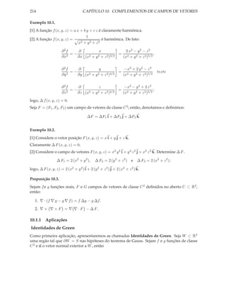 214                                 CAPÍTULO 10. COMPLEMENTOS DE CAMPOS DE VETORES

Exemplo 10.1.
[1] A função f (x, y, z) = a x + b y + c z é claramente harmônica.
                                   1
[2] A função f (x, y, z) =                   é harmônica. De fato:
                              x2 + y2 + z2


                     ∂2f    ∂           x             2 x2 − y 2 − z 2
                         =−                         = 2                  ,
                     ∂x2    ∂x (x2 + y 2 + z 2 )3/2  (x + y 2 + z 2 )5/2


                     ∂2f     ∂           y             −x2 + 2 y 2 − z 2
                          =−                         = 2                            texte
                     ∂y 2    ∂y (x2 + y 2 + z 2 )3/2  (x + y 2 + z 2 )5/2


                     ∂2f     ∂           z             −x2 − y 2 + 2 z 2
                          =−                         = 2                  ;
                     ∂z 2    ∂z (x2 + y 2 + z 2 )3/2  (x + y 2 + z 2 )5/2
logo, ∆ f (x, y, z) = 0.
Seja F = (F1 , F2 , F3 ) um campo de vetores de classe C 2 ; então, denotamos e deﬁnimos:

                                       ∆F = ∆F1 i + ∆F2 j + ∆F3 k.


Exemplo 10.2.
[1] Considere o vetor posição F (x, y, z) = x i + y j + z k.
Claramente ∆ F (x, y, z) = 0.
[2] Considere o campo de vetores F (x, y, z) = x2 y 2 i + y 2 z 2 j + x2 z 2 k. Determine ∆ F .

                  ∆ F1 = 2 (x2 + y 2 ),     ∆ F2 = 2 (y 2 + z 2 )    e ∆ F3 = 2 (x2 + z 2 );

logo, ∆ F (x, y, z) = 2 (x2 + y 2 ) i + 2 (y 2 + z 2 ) j + 2 (x2 + z 2 ) k.

Proposição 10.3.
Sejam f e g funções reais, F e G campos de vetores de classe C 2 deﬁnidos no aberto U ⊂ R3 ,
então:

   1. ∇ · (f ∇ g − g ∇ f ) = f ∆g − g ∆f .

   2. ∇ × ∇ × F = ∇ ∇ · F − ∆ F .

10.1.1 Aplicações
Identidades de Green
Como primeira aplicação, apresentaremos as chamadas Identidades de Green. Seja W ⊂ R3
uma regão tal que ∂W = S nas hipóteses do teorema de Gauss. Sejam f e g funções de classe
C 2 e n o vetor normal exterior a W , então
 