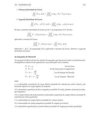 10.1. INTRODUÇÃO                                                                                 215

  1. Primeira Identidade de Green:

                                  f ∇ g · n dS =         (f ∆g + ∇ f · ∇ g) dx dy dz.
                              S                      W


  2. Segunda Identidade de Green:

                             (f ∇ g − g ∇ f ) · n dS =             (f ∆g − g ∆f ) dx dy dz.
                         S                                     W


De fato, a primeira identidade de Green sai de 1. da proposição 10.2. De fato:

                         ∇ · (f ∇g) dx dy dz =               (f ∆g + ∇f · ∇g) dx dy dz,
                     W                                   W

aplicando o teorema de Gauss:

                                      ∇ · (f ∇g) dx dy dz =            (f ∇g) · n dS.
                                  W                                S

Subtraido 1. de 2. da proposição 10.2 e aplicando o teorema de Gauss, obtemos a segunda
identidade de Green.


As Equações de Maxwell
As equações de Maxwell são um sistema de equações que descrevem todos os fenômenos ele-
tromagnéticos clássicos (não quânticos) e suas interações com a matéria:

              ∇ · D = ρv                                                          Lei de Gauss
              ∇·B =0                                 Lei de Gauss para o magnetismo
                     ∂B
              ∇×E =−                                           Lei de indução de Faraday
                     ∂t
                        ∂D
              ∇×H =J +                                         Lei de Ampère - Maxwell,
                        ∂t
onde:
ρv é a densidade volumétrica de carga elétrica (unidade SI: coulomb por metro cúbico), não
incluindo dipolos de cargas ligadas no material.
B é a densidade superﬁcial de ﬂuxo magnético (unidade SI: tesla), também chamada de indu-
ção magnética.
D é o campo elétrico de deslocamento ou densidade superﬁcial de campo elétrico (unidade SI:
coulomb por metro quadrado).
E é a intensidade de campo elétrico (unidade SI: volt por metro).
H é a intensidade de campo magnético (unidade SI: ampère por metro)
J é a densidade superﬁcial de corrente elétrica (unidade SI: ampère por metro quadrado)
 