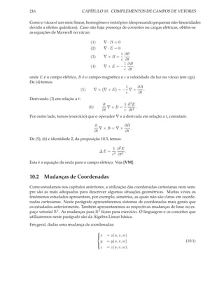 216                             CAPÍTULO 10. COMPLEMENTOS DE CAMPOS DE VETORES

Como o vácuo é um meio linear, homogêneo e isotrópico (desprezando pequenas não-linearidades
devido a efeitos quânticos). Caso não haja presença de correntes ou cargas elétricas, obtêm-se
as equações de Maxwell no vácuo:

                                   (1)         ∇·B =0
                                   (2)         ∇·E =0
                                                    1 ∂E
                                   (3)         ∇×B =
                                                    c ∂t
                                                      1 ∂B
                                   (4)         ∇×E =−      ,
                                                      c ∂t

onde E é o campo elétrico, B é o campo magnético e c a velocidade da luz no vácuo (em cgs).
De (4) temos:
                                                    1      ∂B
                            (5)    ∇× ∇×E =− ∇×                .
                                                    c       ∂t
Derivando (3) em relação a t:
                                           ∂        1 ∂2E
                                  (6)         ∇×B =       .
                                           ∂t       c ∂t2
Por outro lado, temos (exercício) que o operador ∇ e a derivada em relação a t, comutam:

                                        ∂          ∂B
                                           ∇×B =∇×    .
                                        ∂t         ∂t

De (5), (6) e identidade 2, da proposição 10.3, temos:

                                                   1 ∂2E
                                          ∆E =            .
                                                   c2 ∂t2

Esta é a equação da onda para o campo elétrico. Veja [VM].


10.2 Mudanças de Coordenadas
Como estudamos nos capítulos anteriores, a utilização das coordenadas cartesianas nem sem-
pre são as mais adequadas para descrever algumas situações geométricas. Muitas vezes os
fenômenos estudados apresentam, por exemplo, simetrias, as quais não são claras em coorde-
nadas cartesianas. Neste parágrafo apresentaremos sistemas de coordenadas mais gerais que
os estudados anteriormente. Também apresentaremos as respectivas mudanças de base no es-
paço vetorial R3 . As mudanças para R2 ﬁcam para exercício. O linguagem e os conceitos que
utilizaremos neste parágrafo são da Álgebra Linear básica.
Em geral, dadas uma mudança de coordenadas:
                                         
                                         x
                                               = x(u, v, w)
                                           y    = y(u, v, w)                           (10.1)
                                         
                                           z    = z(u, v, w),
                                         
 