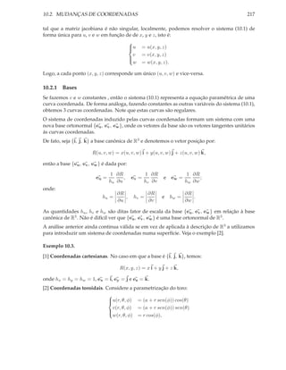 10.2. MUDANÇAS DE COORDENADAS                                                               217

tal que a matriz jacobiana é não singular, localmente, podemos resolver o sistema (10.1) de
forma única para u, v e w em função de de x, y e z, isto é:
                                     
                                     u = u(x, y, z)
                                     
                                       v = v(x, y, z)
                                     
                                       w = w(x, y, z).
                                     

Logo, a cada ponto (x, y, z) corresponde um único (u, v, w) e vice-versa.

10.2.1 Bases
Se fazemos v e w constantes , então o sistema (10.1) representa a equação paramétrica de uma
curva coordenada. De forma análoga, fazendo constantes as outras variáveis do sistema (10.1),
obtemos 3 curvas coordenadas. Note que estas curvas são regulares.
O sistema de coordenadas induzido pelas curvas coordenadas formam um sistema com uma
nova base ortonormal {eu , ev , ew }, onde os vetores da base são os vetores tangentes unitários
ás curvas coordenadas.
De fato, seja {i, j, k} a base canônica de R3 e denotemos o vetor posição por:

                       R(u, v, w) = x(u, v, w) i + y(u, v, w) j + z(u, v, w) k,

então a base {eu , ev , ew } é dada por:

                                1 ∂R              1 ∂R               1 ∂R
                         eu =         ,    ev =           e ew =          ;
                                hu ∂u             hv ∂v             hw ∂w
onde:
                                   ∂R              ∂R               ∂R
                            hu =      ,    hv =           e hw =       .
                                   ∂u              ∂v               ∂w

As quantidades hu , hv e hw são ditas fator de escala da base {eu , ev , ew } em relação à base
canônica de R3 . Não é difícil ver que {eu , ev , ew } é uma base ortonormal de R3 .
A análise anterior ainda continua válida se em vez de aplicada à descrição de R3 a utilizamos
para introduzir um sistema de coordenadas numa superfície. Veja o exemplo [2].

Exemplo 10.3.

[1] Coordenadas cartesianas. No caso em que a base é {i, j, k}, temos:

                                    R(x, y, z) = x i + y j + z k,

onde hx = hy = hw = 1, ex = i, ey = j e ez = k.
[2] Coordenadas toroidais. Considere a parametrização do toro:
                            
                            u(r, θ, φ) = (a + r sen(φ)) cos(θ)
                            
                              v(r, θ, φ) = (a + r sen(φ)) sen(θ)
                            
                              w(r, θ, φ) = r cos(φ),
                            
 