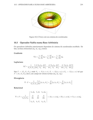 10.3. OPERADOR NABLA NUMA BASE ARBITRÁRIA                                                      219




                       Figura 10.2: O toro com seu sistema de coordenadas


10.3 Operador Nabla numa Base Arbitrária
Os operadores deﬁnidos anteriormente dependem do sistema de coordenadas escolhido. De
fato, na base ortonormal {eu , ev , ew }, temos:

Gradiente
                                   1 ∂f       1 ∂f        1 ∂f
                            ∇f =         eu +       ev +       ew
                                   hu ∂u      hv ∂v      hw ∂w

Laplaciano
                        1    ∂ hv hw ∂f   ∂ hu hw ∂f    ∂ hu hv ∂f
             ∆f =                       +            +                              .
                    hu hv hw ∂u hu ∂u     ∂v hv ∂v     ∂w hw ∂w

Seja F = (Fu , Fv , Fw ), onde Fu = F1 (u, v, w), Fv = F2 (u, v, w) e Fw = F3 (u, v, w) tal que
F = (F1 , F2 , F3 ), isto é, um campo de vetores na base {eu , ev , ew }

Divergência
                            1    ∂             ∂              ∂
              ∇·F =                 hv hw Fu +    hu hw Fv +    hu hv Fw
                        hu hv hw ∂u            ∂v            ∂w

Rotacional

                        hu eu   hv ev   hw ew

                1         ∂      ∂        ∂
 ∇×F =                                          = A(u, v, w) eu + B(u, v, w) ev + C(u, v, w) ew .
            hu hv hw      ∂u     ∂v      ∂w

                        hu Fu hv Fv hw Fw
 