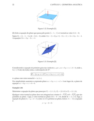 22                                                                    CAPÍTULO 1. GEOMETRIA ANALÍTICA

                                                         1


                                                 0


                                            -1


                                    1

                                    0

                                    -1
                                     -1

                                                     0

                                                                  1




                                            Figura 1.12: Exemplo [1].

[2] Ache a equação do plano que passa pelo ponto (1, −1, −1) e é normal ao vetor (3, 2, −3).
Sejam P0 = (1, −1, −1) e n = (3, 2, −3); então: 3 (x − 1) + 2 (y + 1) − 3 (z + 1) = 3 x + 2 y − 3 z − 4.
A equação é 3 x + 2 y − 3 z = 4.
                                                             -3
                                                     2                 0
                                                 0                          3

                                        -3


                                    3




                                        0



                                        -3




                                            Figura 1.13: Exemplo [2].


Considerando a equação do primeiro grau nas variáveis x, y e z, a x + b y + c z + d = 0, onde a,
b e c ∈ R não são todas nulas, o subconjunto do R3 :

                            P = {(x, y, z) ∈ R3 / a x + b y + c z + d = 0}

é o plano com vetor normal n = (a, b, c).
Por simplicidade usaremos a expressão plano a x + b y + c z + d = 0 em lugar de, o plano de
equação a x + b y + c z + d = 0.

Exemplo 1.10.

Determine a equação do plano que passa por P1 = (1, 1, 1), P2 = (2, 0, 0) e P3 = (1, 1, 0).
                                                                     −−
                                                                      −→          −−
                                                                                   −→
Qualquer vetor normal ao plano deve ser ortogonal aos vetores v = P1 P2 e w = P2 P3 , que são
paralelos ao plano. Logo, o vetor normal ao plano é n = v × w, donde n = (1, 1, 0); logo, a
equação do plano é x + y + d = 0; como (2, 0, 0) pertence ao plano, temos: d = −2 e a equação
é:
                                      x + y − 2 = 0.
 