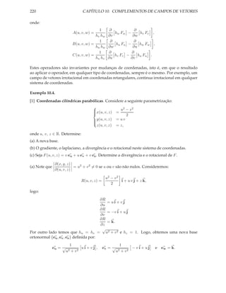 220                               CAPÍTULO 10. COMPLEMENTOS DE CAMPOS DE VETORES

onde:
                                            1       ∂            ∂
                             A(u, v, w) =             hw Fw −       hv Fv ,
                                          hv hw    ∂v          ∂w
                                            1       ∂           ∂
                             B(u, v, w) =              hu Fu −      hw Fw ,
                                          hu hw    ∂w          ∂u
                                            1      ∂           ∂
                             C(u, v, w) =             hv Fv −      hu Fu .
                                          hu hv    ∂u         ∂v

Estes operadores são invariantes por mudanças de coordenadas, isto é, em que o resultado
ao aplicar o operador, em qualquer tipo de coordenadas, sempre é o mesmo. Por exemplo, um
campo de vetores irrotacional em coordenadas retangulares, continua irrotacional em qualquer
sistema de coordenadas.

Exemplo 10.4.
[1] Coordenadas cilíndricas parabólicas. Considere a seguinte parametrização:
                                                  2    2
                                 x(u, v, z) = u − v
                                 
                                 
                                                    2
                                 
                                  y(u, v, z) = u v
                                 
                                   z(u, v, z) = z,
                                 

onde u, v, z ∈ R. Determine:
(a) A nova base.
(b) O gradiente, o laplaciano, a divergência e o rotacional neste sistema de coordenadas.
(c) Seja F (u, v, z) = v eu + u ev + v ez . Determine a divergência e o rotacional de F .

                ∂(x, y, z)
(a) Note que               = u2 + v 2 = 0 se u ou v são não nulos. Consideremos:
                ∂(u, v, z)

                                                  u2 − v 2
                                 R(u, v, z) =              i + u v j + z k,
                                                     2
logo:
                                        ∂R
                                           = ui + vj
                                        ∂u
                                        ∂R
                                           = −v i + u j
                                        ∂v
                                        ∂R
                                           = k.
                                        ∂z
                                         √
Por outro lado temos que hu = hv = u2 + v 2 e hz = 1. Logo, obtemos uma nova base
ortonormal {eu , ev , ez } deﬁnida por:
                         1                                1
               eu = √          ui + vj ,        ev = √          −vi + uj      e ew = k.
                        u2+ v2                           u2+ v2
 