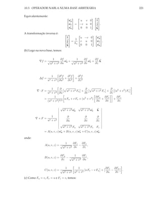 10.3. OPERADOR NABLA NUMA BASE ARBITRÁRIA                                               221

Equivalentemente:                                                  
                                                  
                                      eu      u v 0                 i
                                     ev  = −v u 0              j .
                                                                   
                                      ez       0 0 1               k
A transformação inversa é:                         
                                     i        u −v 0   eu
                                          1 
                                     j =      v u 0 ev .
                                    
                                          hu
                                   
                                    k          0 0 1   ez

(b) Logo na nova base, temos:


                      1      ∂f          1      ∂f      ∂f
           ∇f = √               eu + √             ev +    k
                    u2 + v 2 ∂u        u2 + v 2 ∂v      ∂z



                       1    ∂2f  ∂2f ∂2f
           ∆f =                 + 2 + 2
                  u2   +v 2 ∂u2  ∂v  ∂z


                   1       ∂                   ∂                    ∂
         ∇·F =                  u2 + v 2 Fu +         u2 + v 2 Fv +    (u2 + v 2 ) Fz
                  u2
                  +v  2 ∂u                    ∂v                    ∂z
                     1                                   ∂Fu ∂Fv         ∂Fz
               = 2     2 )3/2
                              u Fu + v Fv + (u2 + v 2 )        +       +
                (u + v                                   ∂u      ∂v      ∂z

                              √                 √
                               u2 + v 2 eu          u2 + v 2 ev     k

                     1               ∂                 ∂           ∂
        ∇×F =
                  u2 + v 2           ∂u                ∂v          ∂z
                              √                 √
                                  u2 + v 2 Fu       u2 + v 2 Fv    Fz
               = A(u, v, z) eu + B(u, v, z) ev + C(u, v, z) ez .

onde:
                                    1     ∂Fz   ∂Fv
               A(u, v, z) = √                 −     ,
                                u2   +v 2 ∂v    ∂z

                              ∂Fu       1      ∂Fz
               B(u, v, z) =       −√               ,
                               ∂z    u 2 + v 2 ∂u



                                  1          1                   ∂Fv   ∂Fu
               C(u, v, z) = √              2 + v2
                                                  [u Fv − v Fu +     −         .
                                u2 + v 2 u                       ∂u     ∂v

(c) Como Fu = v, Fv = u e Fz = v, temos:
 