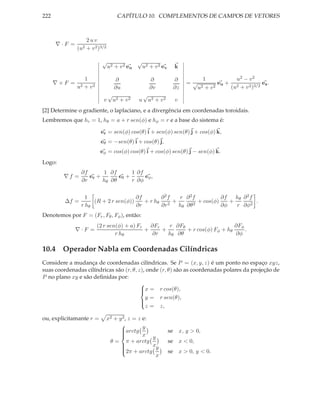222                                CAPÍTULO 10. COMPLEMENTOS DE CAMPOS DE VETORES



                  2uv
      ∇·F =
              (u2 + v 2 )3/2

                           √                  √
                               u2 + v 2 e u       u2 + v 2 ev      k

                  1               ∂                   ∂            ∂        1            u2 − v 2
      ∇×F =     2 + v2
                                                                        =√         eu + 2            ez .
              u                   ∂u                  ∂v           ∂z     u2 + v 2     (u + v 2 )3/2
                               √                  √
                           v    u2 + v 2      u       u2 + v 2     v
[2] Determine o gradiente, o laplaciano, e a divergência em coordenadas toroidais.
Lembremos que hr = 1, hθ = a + r sen(φ) e hφ = r e a base do sistema é:

                          er = sen(φ) cos(θ) i + sen(φ) sen(θ) j + cos(φ) k,
                          eθ = −sen(θ) i + cos(θ) j,
                          eφ = cos(φ) cos(θ) i + cos(φ) sen(θ) j − sen(φ) k.
Logo:
                ∂f      1 ∂f       1 ∂f
        ∇f =       er +       eθ +      eφ ,
                ∂r      hθ ∂θ      r ∂φ


                  1                   ∂f       ∂2f  r ∂2f            ∂f   hθ ∂ 2 f
         ∆f =        (R + 2 r sen(φ))    + r hθ 2 +         + cos(φ)    +          .
                r hθ                  ∂r       ∂r   hθ ∂θ 2          ∂φ   r ∂φ2
Denotemos por F = (Fr , Fθ , Fφ ), então:
                         (2 r sen(φ) + a) Fr   ∂Fr   r ∂Fθ                    ∂Fφ
              ∇·F =                          +     +       + r cos(φ) Fφ + hθ     .
                                 r hθ           ∂r   hθ ∂θ                    ∂φ

10.4 Operador Nabla em Coordenadas Cilíndricas
Considere a mudança de coordenadas cilíndricas. Se P = (x, y, z) é um ponto no espaço xyz,
suas coordenadas cilíndricas são (r, θ, z), onde (r, θ) são as coordenadas polares da projeção de
P no plano xy e são deﬁnidas por:
                                         
                                         x = r cos(θ),
                                         
                                           y = r sen(θ),
                                         
                                           z = z,
                                         

ou, explicitamante r =         x2 + y 2 , z = z e:
                                     arctg y
                                     
                                                                 se x, y > 0,
                                                x y
                                     
                                     
                                     
                                θ=       π + arctg               se x < 0,
                                                   x
                                     2π + arctg y
                                     
                                                                 se x > 0, y < 0.
                                     
                                     
                                                    x
 