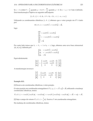 10.4. OPERADOR NABLA EM COORDENADAS CILÍNDRICAS                                              223

                    π                       3π
Se x = 0, então θ = quando y > 0 e θ =         quando y < 0. Se x = y = 0, θ não é deﬁnido.
                    2                        2
Esta transformação é injetiva no seguinte subconjunto:

                       {(r, θ, z)/r > 0, θ0 < θ < θ0 + 2π, z ∈ (−∞, +∞)}

Utilizando as coordenandas cilíndricas {r, θ, z} obtemos que o vetor posição em R3 é dado
por:
                         R(r, θ, z) = r cos(θ) i + r sen(θ) j + z k,
logo:

                                  ∂R
                                     = cos(θ) i + sen(θ) j
                                  ∂r
                                  ∂R
                                     = −r sen(θ) i + r cos(θ) j
                                  ∂θ
                                  ∂R
                                     = k.
                                  ∂z
Por outro lado temos que hr = hz =          1 e hθ = r; logo, obtemos uma nova base ortonormal
{er , eθ , ez } deﬁnida por:
                              
                               er
                                           = cos(θ) i + sen(θ) j
                                e           = −sen(θ) i + cos(θ) j
                               θ
                                ez          = k.
                              

Equivalentemente:
                                                     
                               er       cos(θ) sen(θ) 0    i
                              eθ  = −sen(θ) cos(θ) 0  j .
                                                          
                               ez         0      0    1   k
A transformação inversa é:
                                                     
                                i     cos(θ) −sen(θ) 0   er
                               j  = sen(θ) cos(θ) 0 eθ .
                                
                               k        0       0    1   ez

Exemplo 10.5.

[1] Escreva em coordenadas cilíndricas o vetor posição.

O vetor posição em coordenadas retangulares é F (x, y, z) = x i+y j+z k; utilizando a mudança
coordenadas cilíndricas, temos:

F (r, θ, z) = r cos(θ) cos(θ) ar − sen(θ) aθ + r sen(θ) sen(θ) ar + cos(θ) aθ + z k = r ar + z k.

                                     1
                                       ar . Escreva F em coordenadas retangulares.
[2] Seja o campo de vetores F (r, θ, z) =
                                     r
Da mudança de coordenadas cilíndricas, temos:
 