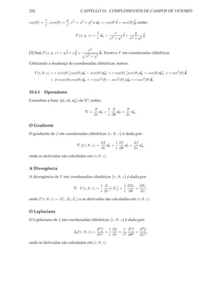 224                              CAPÍTULO 10. COMPLEMENTOS DE CAMPOS DE VETORES

           x           y
cos(θ) =     , sen(θ) = , r 2 = x2 + y 2 e ar = cos(θ) i + sen(θ) j, então:
           r           r
                                              1        x        y
                              F (x, y, z) =     ar = 2   2
                                                           i+ 2     j.
                                              r     x +y     x + y2


                                      x2
[3] Seja F (x, y, z) = y i + x j +               k. Escreva F em coordenadas cilíndricas
                                     x2 + y 2
Utilizando a mudança de coordenadas cilíndricas, temos:

   F (r, θ, z) = r sen(θ) cos(θ) ar − sen(θ) aθ + r cos(θ) sen(θ) ar + cos(θ) aθ + r cos2 (θ) k
              = 2 rsen(θ) cos(θ) ar + r (cos2 (θ) − sen2 (θ)) aθ + r cos2 (θ) k.


10.4.1 Operadores
Considere a base {er , eθ , ez } de R3 , então:

                                           ∂       1 ∂       ∂
                                     ∇=       er +      eθ +    ez .
                                           ∂r      r ∂θ      ∂z

O Gradiente
O gradiente de f em coordenadas cilíndricas {r, θ, z} é dado por:

                                                 ∂f      1 ∂f      ∂f
                               ∇ f (r, θ, z) =      er +      eθ +    ez ,
                                                 ∂r      r ∂θ      ∂z

onde as derivadas são calculadas em (r, θ, z).


A Divergência
A divergência de F em coordenadas cilíndricas {r, θ, z} é dada por:

                                                 1 ∂         1 ∂Fθ   ∂Fz
                             ∇ · F (r, θ, z) =        r Fr +       +     ,
                                                 r ∂r        r ∂θ    ∂z

onde F (r, θ, z) = (Fr , Fθ , Fz ) e as derivadas são calculadas em (r, θ, z).


O Laplaciano
O Laplaciano de f em coordenadas cilíndricas {r, θ, z} é dado por:

                                              ∂2f    1 ∂f   1 ∂2f  ∂2f
                             ∆f (r, θ, z) =      2
                                                   +      + 2   2
                                                                  + 2,
                                              ∂r     r ∂r  r ∂θ    ∂z

onde as derivadas são calculadas em (r, θ, z).
 