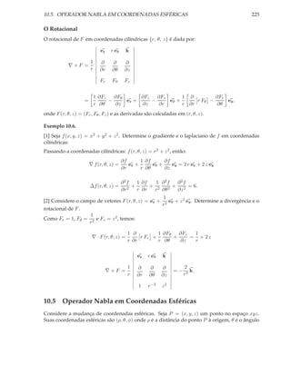 10.5. OPERADOR NABLA EM COORDENADAS ESFÉRICAS                                                         225

O Rotacional
O rotacional de F em coordenadas cilíndricas {r, θ, z} é dada por:

                              er    r eθ     k

                        1     ∂     ∂       ∂
            ∇×F =
                        r     ∂r    ∂θ      ∂z

                              Fr    Fθ      Fz


                            1 ∂Fz   ∂Fθ      ∂Fr   ∂Fz      1 ∂         ∂Fr
                    =             −     er +     −     eθ +      r Fθ −     ez ,
                            r ∂θ    ∂z       ∂z     ∂r      r ∂r        ∂θ
onde F (r, θ, z) = (Fr , Fθ , Fz ) e as derivadas são calculadas em (r, θ, z).

Exemplo 10.6.
[1] Seja f (x, y, z) = x2 + y 2 + z 2 . Determine o gradiente e o laplaciano de f em coordenadas
cilíndricas:
Passando a coordenadas cilíndricas: f (r, θ, z) = r 2 + z 2 , então:
                                           ∂f      1 ∂f      ∂f
                        ∇ f (r, θ, z) =       er +      eθ +    ez = 2 r er + 2 z ez
                                           ∂r      r ∂θ      ∂z

                                           ∂2f    1 ∂f   1 ∂2f  ∂2f
                        ∆f (r, θ, z) =          +      + 2     + 2 = 6.
                                           ∂r 2   r ∂r  r ∂θ 2  ∂z
                                                              1
[2] Considere o campo de vetores F (r, θ, z) = er +              eθ + z 2 ez . Determine a divergência e o
                                                              r2
rotacional de F .
                        1
Como Fr = 1, Fθ =          e Fz = z 2 , temos:
                        r2

                                             1 ∂         1 ∂Fθ   ∂Fz  1
                         ∇ · F (r, θ, z) =        r Fr +       +     = + 2z
                                             r ∂r        r ∂θ    ∂z   r

                                                  er   r eθ   k

                                             1    ∂    ∂      ∂         2
                                   ∇×F =                           =−      k.
                                             r    ∂r   ∂θ     ∂z        r3

                                                  1    r −2   z2


10.5 Operador Nabla em Coordenadas Esféricas
Considere a mudança de coordenadas esféricas. Seja P = (x, y, z) um ponto no espaço xyz.
Suas coordenadas esféricas são (ρ, θ, φ) onde ρ é a distância do ponto P à origem, θ é o ângulo
 