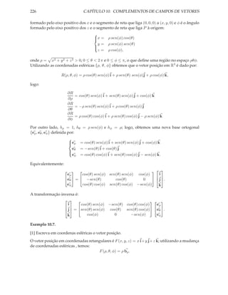 226                              CAPÍTULO 10. COMPLEMENTOS DE CAMPOS DE VETORES

formado pelo eixo positivo dos x e o segmento de reta que liga (0, 0, 0) a (x, y, 0) e φ é o ângulo
formado pelo eixo positivo dos z e o segmento de reta que liga P à origem:
                                       
                                       x =
                                              ρ sen(φ) cos(θ)
                                         y=    ρ sen(φ) sen(θ)
                                       
                                         z=    ρ cos(φ),
                                       


onde ρ = x2 + y 2 + z 2 > 0, 0 ≤ θ < 2 π e 0 ≤ φ ≤ π, o que deﬁne uma região no espaço ρθφ.
Utilizando as coordenadas esféricas {ρ, θ, φ} obtemos que o vetor posição em R3 é dado por:

                  R(ρ, θ, φ) = ρ cos(θ) sen(φ) i + ρ sen(θ) sen(φ)j + ρ cos(φ) k,

logo:

                        ∂R
                           = cos(θ) sen(φ) i + sen(θ) sen(φ) j + cos(φ) k
                        ∂ρ
                        ∂R
                           = −ρ sen(θ) sen(φ) i + ρ cos(θ) sen(φ) j
                        ∂θ
                        ∂R
                           = ρ cos(θ) cos(φ) i + ρ sen(θ) cos(φ) j − ρ sen(φ) k
                        ∂φ

Por outro lado, hρ = 1, hθ = ρ sen(φ) e hφ = ρ; logo, obtemos uma nova base ortogonal
{eρ , eθ , eφ } deﬁnida por:
                        
                         eρ
                              = cos(θ) sen(φ) i + sen(θ) sen(φ) j + cos(φ) k
                          e    = −sen(θ) i + cos(θ) j
                         θ
                          eφ   = cos(θ) cos(φ) i + sen(θ) cos(φ) j − sen(φ) k.
                        

Equivalentemente:
                                                                        
                      eρ      cos(θ) sen(φ) sen(θ) sen(φ) cos(φ)             i
                     eθ  =  −sen(θ)         cos(θ)        0             j .
                                                                            
                     eφ       cos(θ) cos(φ) sen(θ) cos(φ) −sen(φ)           k

A transformação inversa é:
                                                             
                    i      cos(θ) sen(φ) −sen(θ) cos(θ) cos(φ)     eρ
                   j  = sen(θ) sen(φ) cos(θ) sen(θ) cos(φ)     eθ  .
                    
                   k          cos(φ)        0      −sen(φ)        eφ

Exemplo 10.7.

[1] Escreva em coordenas esféricas o vetor posição.
O vetor posição em coordenadas retangulares é F (x, y, z) = x i+y j+z k; utilizando a mudança
de coordenadas esféricas , temos:
                                     F (ρ, θ, φ) = ρ bρ .
 