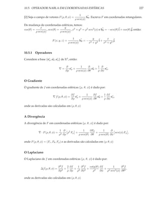10.5. OPERADOR NABLA EM COORDENADAS ESFÉRICAS                                                   227

                                                  1
[2] Seja o campo de vetores F (ρ, θ, φ) =              bθ . Escreva F em coordenadas retangulares.
                                              ρ sen(φ)

Da mudança de coordenadas esféricas, temos:
             x                   y
cos(θ) =          , sen(θ) =          , x2 + y 2 = ρ2 sen2 (φ) e bθ = −sen(θ) i + cos(θ) j; então:
         ρ sen(φ)            ρ sen(φ)

                                             1             y        x
                         F (x, y, z) =            bθ = − 2   2
                                                               i+ 2     j.
                                         ρ sen(φ)       x +y     x + y2


10.5.1 Operadores

Considere a base {eρ , eθ , eφ } de R3 , então:

                                     ∂           1    ∂       1 ∂
                                ∇=      eρ +             eθ +      eφ .
                                     ∂ρ      ρ sen(φ) ∂θ      ρ ∂φ


O Gradiente

O gradiente de f em coordenadas esféricas {ρ, θ, φ} é dado por:

                                           ∂f          1    ∂f      1 ∂f
                         ∇ f (ρ, θ, φ) =      eρ +             eθ +      eφ ,
                                           ∂ρ      ρ sen(φ) ∂θ      ρ ∂φ

onde as derivadas são calculadas em (ρ, θ, φ)


A Divergência

A divergência de F em coordenadas esféricas {ρ, θ, φ} é dado por:

                                1 ∂ 2            1    ∂Fθ       1     ∂
            ∇ · F (ρ, θ, φ) =    2 ∂ρ
                                      ρ Fρ +              +             sen(φ) Fφ ,
                                ρ            ρ sen(θ) ∂θ    ρ sen(θ) ∂φ

onde F (ρ, θ, φ) = (Fr , Fθ , Fφ ) e as derivadas são calculadas em (ρ, θ, φ)


O Laplaciano

O Laplaciano de f em coordenadas esféricas {ρ, θ, φ} é dado por:

                                ∂2f   2 ∂f   1 ∂2f   cotg(θ) ∂f     1   ∂2f
              ∆f (ρ, θ, φ) =        +      + 2     +            + 2          ,
                                ∂ρ2   ρ ∂ρ ρ ∂φ2       ρ2 ∂φ ρ sen2 (φ) ∂θ 2

onde as derivadas são calculadas em (ρ, θ, φ)
 