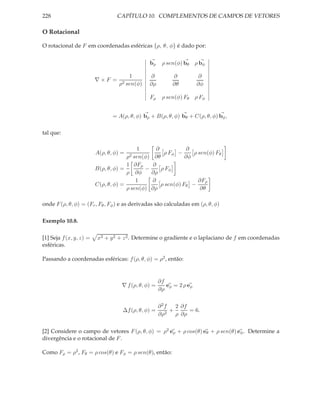 228                               CAPÍTULO 10. COMPLEMENTOS DE CAMPOS DE VETORES

O Rotacional

O rotacional de F em coordenadas esféricas {ρ, θ, φ} é dado por:


                                                bρ     ρ sen(φ) bθ ρ bφ

                                      1         ∂          ∂            ∂
                         ∇×F =
                                  ρ2 sen(φ)     ∂ρ         ∂θ          ∂φ

                                                Fρ     ρ sen(φ) Fθ ρ Fφ


                                = A(ρ, θ, φ) bρ + B(ρ, θ, φ) bθ + C(ρ, θ, φ) bφ ,

tal que:

                                          1       ∂            ∂
                         A(ρ, θ, φ) =                ρ Fφ −      ρ sen(φ) Fθ
                                      ρ2 sen(φ) ∂θ            ∂φ
                                      1 ∂Fρ     ∂
                         B(ρ, θ, φ) =        −      ρ Fφ
                                      ρ ∂φ     ∂ρ
                                          1     ∂                  ∂Fρ
                         C(ρ, θ, φ) =               ρ sen(φ) Fθ −
                                      ρ sen(φ) ∂ρ                   ∂θ

onde F (ρ, θ, φ) = (Fr , Fθ , Fφ ) e as derivadas são calculadas em (ρ, θ, φ)

Exemplo 10.8.

[1] Seja f (x, y, z) =   x2 + y 2 + z 2 . Determine o gradiente e o laplaciano de f em coordenadas
esféricas.

Passando a coordenadas esféricas: f (ρ, θ, φ) = ρ2 , então:


                                                      ∂f
                                    ∇ f (ρ, θ, φ) =      eρ = 2 ρ eρ
                                                      ∂ρ


                                                      ∂2f   2 ∂f
                                    ∆f (ρ, θ, φ) =      2
                                                          +      = 6.
                                                      ∂ρ    ρ ∂ρ


[2] Considere o campo de vetores F (ρ, θ, φ) = ρ2 eρ + ρ cos(θ) eθ + ρ sen(θ) eφ . Determine a
divergência e o rotacional de F .

Como Fρ = ρ2 , Fθ = ρ cos(θ) e Fφ = ρ sen(θ), então:
 