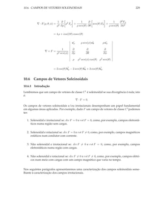10.6. CAMPOS DE VETORES SOLEINOIDAIS                                                      229



                              1 ∂ 2            1    ∂                  1    ∂ 2 Fφ
          ∇ · F (ρ, θ, φ) =         ρ Fρ +             sen(θ) Fθ +
                              ρ2 ∂ρ        ρ sen(θ) ∂θ             ρ sen(θ) ∂φ2


                         = 4 ρ + cos(2 θ) cosec(θ)


                                          eρ     ρ sen(φ) eθ         ρ eφ

                                 1        ∂          ∂                ∂
                 ∇×F =
                              ρ2 sen(φ)   ∂ρ         ∂θ              ∂φ

                                          ρ    ρ2 sen(φ) cos(θ) ρ2 sen(θ)


                         = 2 cos(θ) bρ − 2 sen(θ) bθ + 2 cos(θ) bφ


10.6 Campos de Vetores Soleinoidais
10.6.1 Introdução
Lembremos que um campo de vetores de classe C 1 é soleinoidal se sua divergência é nula; isto
é:
                                     ∇ · F = 0.

Os campos de vetores soleinoidais e/ou irrotacionais desempenham um papel fundamental
em algumas áreas aplicadas. Por exemplo, dado F um campo de vetores de classe C 1 podemos
ter:

  1. Solenoidal e irrotacional se: div F = 0 e rot F = 0, como, por exemplo, campos eletrostá-
     ticos numa região sem cargas.


  2. Solenoidal e rotacional se: div F = 0 e rot F = 0, como, por exemplo, campos magnéticos
     estáticos num condutor com corrente.


  3. Não solenoidal e irrotacional se: div F = 0 e rot F = 0, como, por exemplo, campos
     eletrostáticos numa regão com cargas.


  4. Não solenoidal e rotacional se: div F = 0 e rot F = 0, como, por exemplo, campos elétri-
     cos num meio com cargas com um campo magnético que varia no tempo.


Nos seguintes parágrafos apresentaremos uma caracterização dos campos soleinoidais seme-
lhante à caracterização dos campos irrotacionais.
 