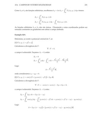 10.6. CAMPOS DE VETORES SOLEINOIDAIS                                                                                         231

                                                                                            y
Como h2 e h3 são funções arbitrárias, escolhemos h2 = 0 e h3 =                                  F1 (x0 , y, z) dy e temos:
                                                                                          y0

                                               x
                                A2 =               F3 (x, y, z) dx
                                            x0
                                             y                             x
                                A3 =               F1 (x0 , y, z) dy −         F2 (x, y, z) dx.
                                            y0                            x0

As funções arbitrárias h2 e h3 não são únicas. Claramente a estas coordenadas podem ser
somadas constantes ou gradientes sem afetar o campo deﬁnido.


Exemplo 10.9.

Determine, se existir o potencial vetorial de F , se:

[1] F (x, y, z) = y i + x j.

Calculemos a divergência de F :
                                                           ∇ · F = 0,

o campo é solenoidal. Façamos A1 = 0, então:

                               A2 = 0
                                           y               x
                                                                         y 2 − x2 y 0 − x2
                                                                                    2
                                                                                         0
                               A3 =            y dy −          x dx =            −         .
                                        y0                x0                 2        2

Logo:
                                                               y 2 − x2
                                                        A=              k,
                                                                   2
onde consideramos x0 = y0 = 0.

[2] F (x, y, z) = cos(x) i + (y sen(x) − y 2 ) j + 2 y z k.

Calculemos a divergência de F :

                                ∇ · F = −sen(x) + sen(x) − 2 y + 2 y = 0,

o campo é solenoidal. Façamos A1 = 0, enão:
                 x
        A2 =         2 y z dx = 2 y z (x − x0 )
                x0
                 y                      x
        A3 =         cos(x0 ) dy −          (y sen(x) − y 2 ) dx = y cos(x) + y 2 (x − x0 ) − y0 cos(x0 ).
                y0                    x0

Logo:
                      A = 2 y z (x − x0 ) j + y cos(x) + y 2 (x − x0 ) − y0 cos(x0 ) k.
 
