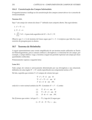 232                            CAPÍTULO 10. COMPLEMENTOS DE CAMPOS DE VETORES

10.6.3 Caracterização dos Campos Soleinoidais
O seguinte teorema é análogo ao da caracterização dos campos conservativos via o conceito de
irrotacionalidade.

Teorema 10.1.

Seja F um campo de vetores de classe C 1 deﬁnido num conjunto aberto. São equivalentes:

  1. F = ∇ × A.

  2. ∇ · F = 0

  3.        F dS = 0 para toda superfície tal ∂S = ∅ e S ⊂ W .
        S

Observe que 1 ⇔ 2; do teorema de Gauss segue que 2 ⇒ 3. A recíproca que falta ﬁca como
exercício de pesquisa para os alunos.


10.7 Teorema de Helmholtz
A seguir apresentaremos uma versão simpliﬁcada de um teorema muito utilizados na Teoria
do Eletromagnetismo, pois é comum conhecer a divergência e o rotacional de um campo, por
exemplo, o campo elétrico. Logo, o teorema a seguir nos permite expressar um campo por duas
quantidades conhecidas.
Primeiramente vejamos o seguinte lema:

Lema 10.1.

Todo campo de vetores é univocamente determinado por sua divergência e seu rotacional,
deﬁnidos em uma região W ⊂ R3 , sendo especiﬁcada sua componente norma a ∂W .
De fato, suponha que existem F e G campos de vetores tais que:

                                    ∇ · F = ∇ · G em W
                                    ∇ × F = ∇ × G em W
                                    F · n = G · n em ∂W,

onde n é o vetor normal unitário da ∂W . Considere H = F − G; então:

                                  (1)     ∇ · H = 0 em W
                                  (2)     ∇×H =0       em W
                                  (3)     H ·n=0     em ∂W,

De (2) temos que existe ψ tal que H = −∇ψ, logo de (1) segue que:

                                  0 = ∇ · H − ∇ · ∇ψ = −∆ψ,
 