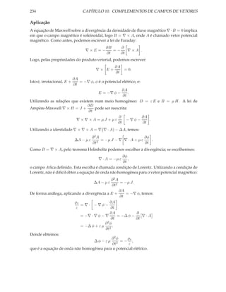 234                             CAPÍTULO 10. COMPLEMENTOS DE CAMPOS DE VETORES

Aplicação
A equação de Maxwell sobre a divergência da densidade do ﬂuxo magnético ∇ · B = 0 implica
em que o campo magnético é soleinoidal, logo B = ∇ × A, onde A é chamado vetor potencial
magnético. Como antes, podemos escrever a lei de Faraday:
                                              ∂B    ∂
                                 ∇×E =−          =−    ∇×A .
                                              ∂t    ∂t
Logo, pelas propriedades do produto vetorial, podemos escrever:
                                                   ∂A
                                         ∇× E+        = 0.
                                                   ∂t
                       ∂A
Isto é, irrotacional, E +  = −∇ φ, φ é o potencial elétrico, e:
                        ∂t
                                                   ∂A
                                     E = −∇ φ −        .
                                                   ∂t
Utilizando as relações que existem num meio homogêneo: D = ε E e B = µ H. A lei de
                                ∂D
Ampère-Maxwell ∇ × H = J +         pode ser reescrita:
                                ∂t
                                                ∂               ∂A
                          ∇ × ∇ × A = µJ + µε        − ∇φ−         .
                                                ∂t              ∂t
Utilizando a identidade ∇ × ∇ × A = ∇ ∇ · A) − ∆A, temos:
                                       ∂2A                         ∂φ
                            ∆A − µ ε      2
                                            = −µ J − ∇ ∇ · A + µ ε    .
                                       ∂t                          ∂t
Como B = ∇ × A, pelo teorema Helmholtz podemos escolher a divergência; se escolhermos:
                                                     ∂φ
                                          ∇ · A = −µ ε  ,
                                                     ∂t
o campo A ﬁca deﬁnido. Esta escolha é chamada condição de Lorentz. Utilizando a condição de
Lorentz, não é difícil obter a equação de onda não homogênea para o vetor potencial magnético:
                                             ∂2A
                                       ∆A − µ ε  = −µ J.
                                             ∂t2
                                                 ∂A
De forma análoga, aplicando a divergência a E +     = −∇ φ, temos:
                                                 ∂t
                        ρv                  ∂A
                           = ∇ · − ∇φ−
                         ε                  ∂t
                                            ∂A           ∂
                           = −∇ · ∇ φ − ∇       = −∆ φ −    ∇·A
                                            ∂t           ∂t
                                         ∂2φ
                           = −∆ φ + ε µ 2 .
                                         ∂t
Donde obtemos:
                                             ∂2φ     ρv
                                   ∆φ − εµ 2 = − ,
                                             ∂t      ε
que é a equação de onda não homogênea para o potencial elétrico.
 
