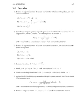 10.8. EXERCÍCIOS                                                                              235

10.8 Exercícios
  1. Escreva os seguintes campos dados em coordenadas cartesianas retangulares, em coor-
     denadas cilíndricas:

      (a) F (x, y, z) = z 2 i − x j + y k.
                                 1
      (b) F (x, y, z) =                  xi + yj + z k .
                          x2   + y2 + z2
                          x
      (c) F (x, y, z) =     i.
                          y


  2. Considere o campo magnético F gerado quando um ﬁo inﬁnito situado sobre o eixo dos
     z é percorrido por uma corrente I, no sentido positivo do eixo dos z:

                                                        2I
                                    F (x, y, z) =                 − yi + xk ,
                                                    c (x2 + y 2 )

     onde c é a velocidade da luz. Escreva o campo F em coordenadas cilíndricas.

  3. Escreva os seguintes campos dados em coordenadas cilíndricas, em coordenadas carte-
     sianas retangulares:

      (a) F (r, θ, z) = er .

      (b) F (r, θ, z) = r 2 eθ .

      (c) F (r, θ, z) = r er + r eθ .


                                                 cos(θ)
  4. Calcule o laplaciano de f (r, θ, z) =              .
                                                   r

  5. Sejam f (r, θ, z) = ln(r) e F (r, θ, z) = θ k. Veriﬁque que: ∇f = ∇ × F .

  6. Sendo dado o campo de vetores F (r, θ, z) = rcos(θ) er + r sen(θ) eθ , calcule ∇ × F .

  7. Considere o seguinte campo gravitacional no espaço gerado por uma partícula de massa
     M situada na origem:

                                                      GM
                               F (x, y, z) = −                       xi + yj + z k ,
                                                  (x2 + y 2 + z 2 )3

     onde G é a constante universal de gravitação. Escreva o campo em coordenadas esféricas.

  8. Escreva o campo de vetores F (x, y, z) = 2 y i − z j + 3 x k em coordenadas esféricas.
 