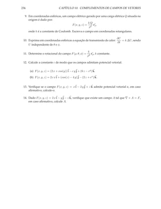 236                              CAPÍTULO 10. COMPLEMENTOS DE CAMPOS DE VETORES

  9. Em coordenadas esféricas, um campo elétrico gerado por uma carga elétrica Q situada na
     origem é dado por:
                                                  kQ
                                     F (x, y, z) = 2 rρ ,
                                                   ρ
      onde k é a constante de Coulomb. Escreva o campo em coordenadas retangulares.

                                                                         ∂U
 10. Exprima em coordenadas esféricas a equação de transmissão de calor:    = k ∆U , sendo
                                                                         ∂t
     U independente de θ e φ.

                                                           k
 11. Determine o rotacional do campo F (ρ, θ, φ) =            rρ , k constante.
                                                           ρ2

 12. Calcule a constante c de modo que os campos admitam potencial vetorial.

       (a) F (x, y, z) = (2 x + cos(y)) i − c y j + (6 z − ey ) k.

       (b) F (x, y, z) = 2 c x i + (cos(z) − 4 y) j − (2 z + ex ) k.


 13. Veriﬁque se o campo F (x, y, z) = x i − 2 y j + z k admite potencial vetorial e, em caso
     aﬁrmativo, calcule-o.

 14. Dado F (x, y, z) = 2 x i − y j − z k, veriﬁque que existe um campo A tal que ∇ × A = F ,
     em caso aﬁrmativo, calcule A.
 