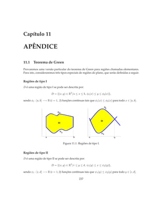 Capítulo 11

APÊNDICE

11.1 Teorema de Green
Provaremos uma versão particular do teorema de Green para regiões chamadas elementares.
Para isto, consideraremos três tipos especiais de regiões do plano, que serão deﬁnidas a seguir.


Regiões de tipo I
D é uma região de tipo I se pode ser descrita por:

                        D = {(x, y) ∈ R2 /a ≤ x ≤ b, φ1 (x) ≤ y ≤ φ2 (x)},

sendo φi : [a, b] −→ R (i = 1, 2) funções contínuas tais que φ1 (x) ≤ φ2 (x) para todo x ∈ [a, b].

                                                                             φ
                                                                              2

                             φ2



                                                                         D
                              D


                               φ
                                   1                                     φ1
                   a                           b            a                     b

                                       Figura 11.1: Regiões de tipo I.


Regiões de tipo II
D é uma região de tipo II se pode ser descrita por:

                        D = {(x, y) ∈ R2 /c ≤ y ≤ d, ψ1 (y) ≤ x ≤ ψ2 (y)},

sendo ψi : [c, d] −→ R (i = 1, 2) funções contínuas tais que ψ1 (y) ≤ ψ2 (y) para todo y ∈ [c, d].

                                                    237
 