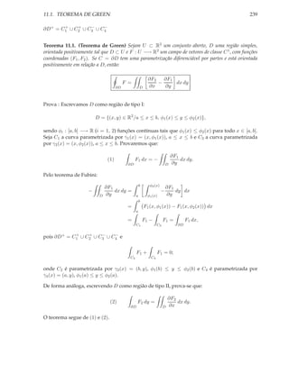 11.1. TEOREMA DE GREEN                                                                         239

       +    +    −    −
∂D+ = C1 ∪ C2 ∪ C3 ∪ C4


Teorema 11.1. (Teorema de Green) Sejam U ⊂ R2 um conjunto aberto, D uma região simples,
orientada positivamente tal que D ⊂ U e F : U −→ R2 um campo de vetores de classe C 1 , com funções
coordenadas (F1 , F2 ). Se C = ∂D tem uma parametrização diferenciável por partes e está orientada
positivamente em relação a D, então:

                                                           ∂F2   ∂F1
                                          F =                  −     dx dy
                                     ∂D              D     ∂x    ∂y


Prova : Escrevamos D como região de tipo I:

                        D = {(x, y) ∈ R2 /a ≤ x ≤ b, φ1 (x) ≤ y ≤ φ2 (x)},

sendo φi : [a, b] −→ R (i = 1, 2) funções contínuas tais que φ1 (x) ≤ φ2 (x) para todo x ∈ [a, b].
Seja C1 a curva parametrizada por γ1 (x) = (x, φ1 (x)), a ≤ x ≤ b e C3 a curva parametrizada
por γ2 (x) = (x, φ2 (x)), a ≤ x ≤ b. Provaremos que:

                                                                             ∂F1
                               (1)              F1 dx = −                        dx dy.
                                           ∂D                            D   ∂y

Pelo teorema de Fubini:
                                                     b      φ2 (x)
                              ∂F1                                        ∂F1
                    −             dx dy =                            −       dy dx
                          D   ∂y                 a         φ1 (x)        ∂y
                                                     b
                                           =             F1 (x, φ1 (x)) − F1 (x, φ2 (x)) dx
                                                 a

                                           =             F1 −          F1 =          F1 dx,
                                                 C1               C3            ∂D

             +    +    −    −
pois ∂D + = C1 ∪ C2 ∪ C3 ∪ C4 e


                                                 F1 +             F1 = 0;
                                            C2               C4


onde C2 é parametrizada por γ2 (x) = (b, y), φ1 (b) ≤ y ≤ φ2 (b) e C4 é parametrizada por
γ4 (x) = (a, y), φ1 (a) ≤ y ≤ φ2 (a).

De forma análoga, escrevendo D como região de tipo II, prova-se que:

                                                                           ∂F2
                                (2)              F2 dy =                       dx dy.
                                            ∂D                         D   ∂x

O teorema segue de (1) e (2).
 
