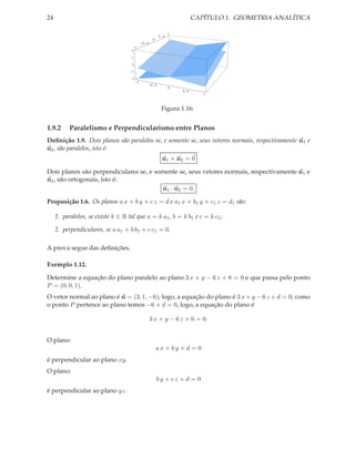 24                                                                        CAPÍTULO 1. GEOMETRIA ANALÍTICA

                                                                1
                                                          0.5
                                                      0
                                              -0.5
                                     -1
                                    2

                                     1

                                     0
                                    -1
                                    -2
                                         -1
                                                 -0.5
                                                                0
                                                                    0.5
                                                                             1



                                                           Figura 1.16:


1.9.2      Paralelismo e Perpendicularismo entre Planos
Deﬁnição 1.9. Dois planos são paralelos se, e somente se, seus vetores normais, respectivamente n1 e
n2 , são paralelos, isto é:
                                                           n1 × n2 = 0

Dois planos são perpendiculares se, e somente se, seus vetores normais, respectivamente n1 e
n2 , são ortogonais, isto é:
                                        n1 · n2 = 0.

Proposição 1.6. Os planos a x + b y + c z = d e a1 x + b1 y + c1 z = d1 são:

     1. paralelos, se existe k ∈ R tal que a = k a1 , b = k b1 e c = k c1 ;

     2. perpendiculares, se a a1 + b b1 + c c1 = 0.

A prova segue das deﬁnições.

Exemplo 1.12.

Determine a equação do plano paralelo ao plano 3 x + y − 6 z + 8 = 0 e que passa pelo ponto
P = (0, 0, 1).
O vetor normal ao plano é n = (3, 1, −6); logo, a equação do plano é 3 x + y − 6 z + d = 0; como
o ponto P pertence ao plano temos −6 + d = 0, logo, a equação do plano é

                                                     3 x + y − 6 z + 6 = 0.


O plano:
                                                          ax + by +d = 0
é perpendicular ao plano xy.
O plano:
                                                          by + cz + d = 0
é perpendicular ao plano yz.
 