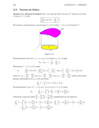 240                                                                                                   CAPÍTULO 11. APÊNDICE

11.2 Teorema de Stokes
Teorema 11.2. (Teorema de Stokes) Seja F um campo de vetores de classe C 1 , deﬁnido num aberto
U tal que S ⊂ U ; então:

                                                           rot(F ) dS =                     F
                                                       s                               ∂S

Provaremos o teorema para o caso em que S = G(f ), onde z = f (x, y)) é de classe C 2 .

                                                                                                 n

                                                                                        S


                                                                       C




                                                                           D

                                                                               C1


                                                           Figura 11.5:

Parametrizamos S por Φ(x, y) = (x, y, f (x, y)) tal que (x, y) ∈ D; logo:
                                                                                ∂z   ∂z
                                               Φx × Φy = −                         ,− ,1 .
                                                                                ∂x ∂y
Denotemos F = (F1 , F2 , F3 ); então:
                                                                                    ∂z             ∂z
       (1)                     rot(F ) dS =            P (x, y) −                      + Q(x, y) −    + R(x, y) dx dy,
                           S                       D                                ∂x             ∂y
                 ∂F3 ∂F2               ∂F1     ∂F3             ∂F2   ∂F1
onde P (x, y) =      −     , Q(x, y) =      −      e R(x, y) =     −     , sendo as derivadas
                 ∂y    ∂z               ∂z      ∂x             ∂x    ∂y
parciais calculadas em Φ(x, y). Por outro lado:

                                                   F =         F1 dx + F2 dy + F3 dz
                                              ∂S           C

Parametrizamos C por γ(t) = x(t), y(t), f (x(t), y(t)) , t ∈ [a, b], então:
                                                                   b
                                                                                dx      dy      dz
                                 (2)                F =                    F1      + F2    + F3    dt.
                                               ∂S              a                dt      dt      dt
                                        dz   ∂z dx ∂z dy
Utilizando a regra da cadeia               =       +       e substituindo em (2), obtemos:
                                        dt   ∂x dt   ∂y dt
                     b
                                 ∂z               ∂z                                                  ∂z              ∂z
           F =           F1 + F3     dx + F2 + F3     dy =                                  F1 + F3      dx + F2 + F3    dy
      ∂S         a              ∂x                ∂y                                   C1             ∂x              ∂y
                                  ∂z               ∂z
             =           F1 + F3      dx + F2 + F3     dy
                 ∂D               ∂x               ∂y
 