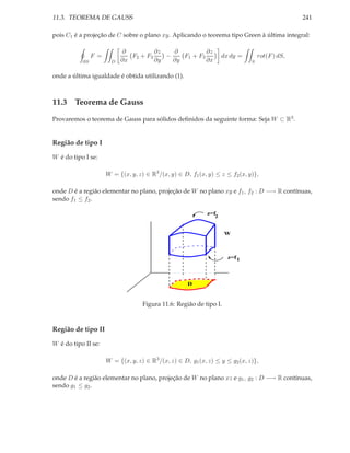 11.3. TEOREMA DE GAUSS                                                                           241

pois C1 é a projeção de C sobre o plano xy. Aplicando o teorema tipo Green à última integral:

                            ∂          ∂z   ∂          ∂z
                F =            F2 + F3    −    F1 + F3              dx dy =        rot(F ) dS,
           ∂S           D   ∂x         ∂y   ∂y         ∂x                      S


onde a última igualdade é obtida utilizando (1).



11.3 Teorema de Gauss

Provaremos o teorema de Gauss para sólidos deﬁnidos da seguinte forma: Seja W ⊂ R3 .


Região de tipo I

W é do tipo I se:

                      W = {(x, y, z) ∈ R3 /(x, y) ∈ D, f1 (x, y) ≤ z ≤ f2 (x, y)},

onde D é a região elementar no plano, projeção de W no plano xy e f1 , f2 : D −→ R contínuas,
sendo f1 ≤ f2 .

                                                             z=f
                                                                2


                                                                     W



                                                                      z=f 1




                                                      D


                                    Figura 11.6: Região de tipo I.



Região de tipo II

W é do tipo II se:

                      W = {(x, y, z) ∈ R3 /(x, z) ∈ D, g1 (x, z) ≤ y ≤ g2 (x, z)},

onde D é a região elementar no plano, projeção de W no plano xz e g1 , g2 : D −→ R contínuas,
sendo g1 ≤ g2 .
 