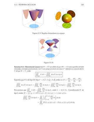 11.3. TEOREMA DE GAUSS                                                                                 243




                           Figura 11.9: Regiões elementares no espaço.




                                             Figura 11.10:

Teorema 11.3. (Teorema de Gauss) Seja W ⊂ R3 um sólido tal que ∂W = S é uma superfície fechada
e limitada, orientada positivamente. Se F é um campo de vetores de classe C 1 deﬁnido no conjunto aberto
U tal que W ⊂ U , então:

                                        F dS =                div(F ) dx dy dz
                                   ∂W                     W

                                                                         ∂F1   ∂F2 ∂F3
Suponha que W é de tipo IV. Seja F = F1 ˜ + F2 ˜ + F3 k; então div(F ) =
                                        i      j      ˜                      +    +    ;
                                                                         ∂x    ∂y   ∂z
                                       ∂F1                            ∂F2                  ∂F3
           div(F ) dx dy dz =              dx dy dz +                     dx dy dz +           dx dy dz.
       W                           W   ∂x                         W   ∂y               W   ∂z
                                         ∂F3
Provaremos que            L dS =             dx dy dz, onde L = (0, 0, F3 ). Considerando W de
                    ∂W                W ∂z
tipo I, então: W = {(x, y, z) ∈ R3 /(x, y) ∈ D, f1 (x, y) ≤ z ≤ f2 (x, y)} e :
                                                 f2 (x,y)
                      ∂F3                                   ∂F3
                          dx dy dz =                            dz dx dy
                  W   ∂z                 D     f1 (x,y)     ∂z

                                   =         F3 (x, y, f2 (x, y)) − F3 (x, y, f1 (x, y)) dx dy.
                                         D
 
