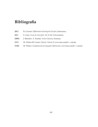 Bibliograﬁa

[RC]   R. Courant: Differential and Integral Calculus, Intercience.
                              1
[EL]   E. Lima: Curso de Anï¿ 2 lise, Vol. II, Ed. Universitaria.

[MW]   J. Marsden- A. Tromba: Vector Calculus, Freeman.

[VC]   M. Vilches-M. Corrêa: Cálculo: Volume II, www.ime.uerj.br/∼calculo.

[VM]   M. Vilches: Complementos de Equações Diferenciais, www.ime.uerj.br/∼calculo.




                                            247
 