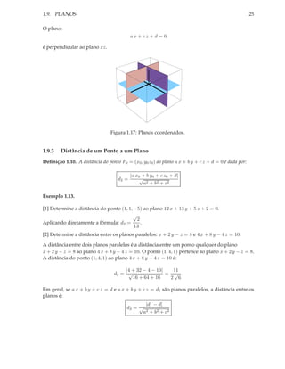 1.9. PLANOS                                                                                           25

O plano:
                                           ax + cz + d = 0

é perpendicular ao plano xz.




                                Figura 1.17: Planos coordenados.


1.9.3   Distância de um Ponto a um Plano
Deﬁnição 1.10. A distância do ponto P0 = (x0 , y0 z0 ) ao plano a x + b y + c z + d = 0 é dada por:

                                           |a x0 + b y0 + c z0 + d|
                                    d2 =        √
                                                  a2 + b2 + c2

Exemplo 1.13.

[1] Determine a distância do ponto (1, 1, −5) ao plano 12 x + 13 y + 5 z + 2 = 0.
                                         √
                                           2
Aplicando diretamente a fórmula: d2 =        .
                                          13
[2] Determine a distância entre os planos paralelos: x + 2 y − z = 8 e 4 x + 8 y − 4 z = 10.

A distância entre dois planos paralelos é a distância entre um ponto qualquer do plano
x + 2 y − z = 8 ao plano 4 x + 8 y − 4 z = 10. O ponto (1, 4, 1) pertence ao plano x + 2 y − z = 8.
A distância do ponto (1, 4, 1) ao plano 4 x + 8 y − 4 z = 10 é:

                                      |4 + 32 − 4 − 10|   11
                                  d2 = √                = √ .
                                         16 + 64 + 16    2 6

Em geral, se a x + b y + c z = d e a x + b y + c z = d1 são planos paralelos, a distância entre os
planos é:
                                                  |d1 − d|
                                        d3 = √
                                                 a2 + b2 + c2
 