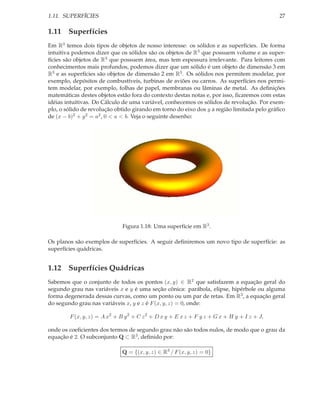 1.11. SUPERFÍCIES                                                                           27

1.11 Superfícies
Em R3 temos dois tipos de objetos de nosso interesse: os sólidos e as superfícies. De forma
intuitiva podemos dizer que os sólidos são os objetos de R3 que possuem volume e as super-
fícies são objetos de R3 que possuem área, mas tem espessura irrelevante. Para leitores com
conhecimentos mais profundos, podemos dizer que um sólido é um objeto de dimensão 3 em
R3 e as superfícies são objetos de dimensão 2 em R3 . Os sólidos nos permitem modelar, por
exemplo, depósitos de combustíveis, turbinas de aviões ou carros. As superfícies nos permi-
tem modelar, por exemplo, folhas de papel, membranas ou lâminas de metal. As deﬁnições
matemáticas destes objetos estão fora do contexto destas notas e, por isso, ﬁcaremos com estas
idéias intuitivas. Do Cálculo de uma variável, conhecemos os sólidos de revolução. Por exem-
plo, o sólido de revolução obtido girando em torno do eixo dos y a região limitada pelo gráﬁco
de (x − b)2 + y 2 = a2 , 0 < a < b. Veja o seguinte desenho:




                              Figura 1.18: Uma superfície em R3 .

Os planos são exemplos de superfícies. A seguir deﬁniremos um novo tipo de superfície: as
superfícies quádricas.


1.12 Superfícies Quádricas
Sabemos que o conjunto de todos os pontos (x, y) ∈ R2 que satisfazem a equação geral do
segundo grau nas variáveis x e y é uma seção cônica: parábola, elipse, hipérbole ou alguma
forma degenerada dessas curvas, como um ponto ou um par de retas. Em R3 , a equação geral
do segundo grau nas variáveis x, y e z é F (x, y, z) = 0, onde:

        F (x, y, z) = A x2 + B y 2 + C z 2 + D x y + E x z + F y z + G x + H y + I z + J,

onde os coeﬁcientes dos termos de segundo grau não são todos nulos, de modo que o grau da
equação é 2. O subconjunto Q ⊂ R3 , deﬁnido por:

                             Q = {(x, y, z) ∈ R3 / F (x, y, z) = 0}
 