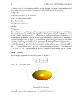 28                                                   CAPÍTULO 1. GEOMETRIA ANALÍTICA

é chamado superfície quádrica ou quádrica central. Usando rotações e translações é possível
mostrar que existem os seguintes tipos de superfícies quádricas não degeneradas:
1) Elipsóides.
2) Hiperbolóide elítico ou de uma folha.
3) Hiperbolóide de duas folhas.
4) Parabolóide elítico.
5) Parabolóide hiperbólico.
6) Cones.
7) Cilindros.
Apresentaremos as equações que deﬁnem as quádricas centradas na origem. As outras formas
mais gerais podem ser determinadas a partir de translações e rotações. Uma forma básica
de esboçar uma superfície quádrica é determinar os interseptos com os eixos coordenados e
desenhar suas seções retas, ou seja, as interseções da superfície com os planos coordenados,
também chamadas traços da quádrica. As quádricas centrais apresentam simetrias em relação
a cada um dos planos coordenados. Se na equação que deﬁne a quádrica substituimos x por −x
e a equação não se altera, a quádrica é simétrica em relação ao plano yz; se substituimos y por
−y e a equação não se altera, a quádrica é simétrica em relação ao plano xz; se substituimos z
por −z e a equação não se altera, a quádrica é simétrica em relação ao plano xy e se substituimos
(x, y, z) por (−x, −y, −z) e a equação não se altera, a quádrica é simétrica em relação à origem

1.12.1 Elipsóide
A equação que representa o elipsóide de centro na origem é:

                                        x2 y 2 z 2
                                           + 2 + 2 = 1,
                                        a2  b   c

onde a, b, c ∈ R não são nulos.




                                    Figura 1.19: O elipsóide.

Interseções com os eixos coordenados: (±a, 0, 0), (0, ±b, 0) e (0, 0, ±c).
 