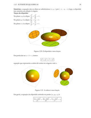 1.12. SUPERFÍCIES QUÁDRICAS                                                                  29

Simetrias: a equação não se altera se substituimos (x, y, z) por (−x, −y, −z); logo, o elipsóide
tem simetria em relação à origem.
Traços do elipsóide:
                        x2 y 2
No plano xy é a elipse: 2 + 2 = 1.
                        a    b
                       y2 z2
No plano yz é a elipse: 2 + 2 = 1.
                        b    c
                        x2 z 2
No plano xz é a elipse: 2 + 2 = 1
                        a    c




                              Figura 1.20: O elipsóide e seus traços.

Em particular se a = b = c, temos:

                                        x2 + y 2 + z 2 = a2

equação que representa a esfera de centro na origem e raio a.




                               Figura 1.21: A esfera e seus traços.

Em geral, a equação do elipsóide centrado no ponto (x0 , y0 , z0 ) é:

                              (x − x0 )2 (y − y0 )2 (z − z0 )2
                                        +          +           =1
                                 a2         b2         c2
 