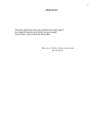 3


                                     PREFÁCIO




"Por favor, poderia me dizer que caminho devo seguir agora?
Isso depende bastante de até onde você quer chegar."
Lewis Carrol - Alice no País das Maravilhas




                                Mauricio A. Vilches - Maria Luiza Corrêa
                                             Rio de Janeiro
 