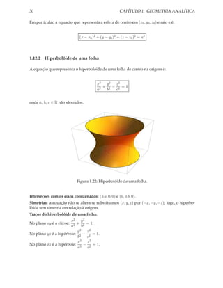 30                                                     CAPÍTULO 1. GEOMETRIA ANALÍTICA

Em particular, a equação que representa a esfera de centro em (x0 , y0 , z0 ) e raio a é:


                              (x − x0 )2 + (y − y0 )2 + (z − z0 )2 = a2




1.12.2 Hiperbolóide de uma folha

A equação que representa o hiperbolóide de uma folha de centro na origem é:


                                         x2 y 2 z 2
                                            + 2 − 2 =1
                                         a2  b   c


onde a, b, c ∈ R não são nulos.




                             Figura 1.22: Hiperbolóide de uma folha.


Interseções com os eixos coordenados: (±a, 0, 0) e (0, ±b, 0).
Simetrias: a equação não se altera se substituimos (x, y, z) por (−x, −y, −z); logo, o hiperbo-
lóide tem simetria em relação à origem.
Traços do hiperbolóide de uma folha:
                       x2 y 2
No plano xy é a elipse:   + 2 = 1.
                       a2    b
                          y2 z2
No plano yz é a hipérbole: 2 − 2 = 1.
                           b   c
                           x2 z 2
No plano xz é a hipérbole: 2 − 2 = 1.
                           a   c
 