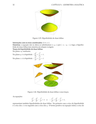 32                                                 CAPÍTULO 1. GEOMETRIA ANALÍTICA




                          Figura 1.25: Hiperbolóide de duas folhas.

Interseções com os eixos coordenados: (0, 0, ±c).
Simetrias: a equação não se altera se substituimos (x, y, z) por (−x, −y, −z); logo, o hiperbo-
lóide de duas folhas tem simetria em relação à origem.
Traços do hiperbolóide de duas folhas:
No plano xy: nenhuma.
                            y2 z2
No plano yz é a hipérbole: − 2 + 2 = 1.
                            b      c
                            x2 z 2
No plano xz é a hipérbole: − 2 + 2 = 1
                             a     c




                    Figura 1.26: Hiperbolóide de duas folhas e seus traços.

As equações:
                        x2 y 2 z 2                x2 y 2 z 2
                           − 2 − 2 = 1 e − 2 + 2 − 2 = 1,
                        a2    b    c              a    b    c
representam também hiperbolóides de duas folhas. No primeiro caso o eixo do hiperbolóide
é o eixo dos x e no segundo caso o eixo dos y. O termo positivo na equação indica o eixo do
 
