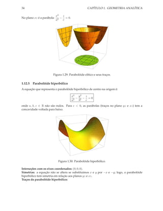 34                                                 CAPÍTULO 1. GEOMETRIA ANALÍTICA

                            x2 z
No plano xz é a parábola:      − = 0.
                            a2  c




                        Figura 1.29: Parabolóide elítico e seus traços.


1.12.5 Parabolóide hiperbólico
A equação que representa o parabolóide hiperbólico de centro na origem é:

                                        x2 y 2 z
                                           − 2 − =0
                                        a2  b   c
onde a, b, c ∈ R não são nulos. Para c < 0, as parábolas (traços no plano yz e xz) tem a
concavidade voltada para baixo.




                             Figura 1.30: Parabolóide hiperbólico.

Interseções com os eixos coordenados: (0, 0, 0).
Simetrias: a equação não se altera se substituimos x e y por −x e −y; logo, o parabolóide
hiperbólico tem simetria em relação aos planos yz e xz.
Traços do parabolóide hiperbólico:
 