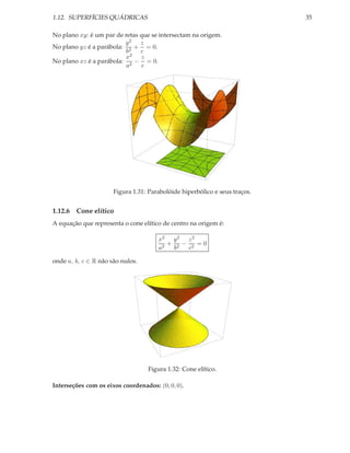 1.12. SUPERFÍCIES QUÁDRICAS                                                 35

No plano xy: é um par de retas que se intersectam na origem.
                         y2 z
No plano yz é a parábola: 2 + = 0.
                          b    c
                          x2 z
No plano xz é a parábola: 2 − = 0.
                          a    c




                      Figura 1.31: Parabolóide hiperbólico e seus traços.


1.12.6 Cone elítico
A equação que representa o cone elítico de centro na origem é:

                                      x2 y 2 z 2
                                         + 2 − 2 =0
                                      a2  b   c

onde a, b, c ∈ R não são nulos.




                                  Figura 1.32: Cone elítico.

Interseções com os eixos coordenados: (0, 0, 0).
 