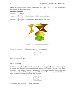 36                                                     CAPÍTULO 1. GEOMETRIA ANALÍTICA

Simetrias: a equação não se altera se substituimos (x, y, z) por (−x, −y, −z); logo, o cone elítico
tem simetria em relação à origem.
Traços do cone elítico:
No plano xy é a origem.
              y2 z2
No plano yz: 2 − 2 = 0, duas retas que se intersectam na origem.
              b    c
              x2 z 2
No plano xz: 2 − 2 = 0, duas retas que se intersectam na origem.
              a     c




                             Figura 1.33: Cone elítico e seus traços.


O traço em um plano z = k paralelo ao plano xy tem a equação:

                                          x2 y 2  k2
                                             + 2 = 2,
                                          a2  b    c

que representa uma elipse.



1.12.7 Cilindros

Se C é uma curva plana e L é uma reta não situada no mesmo plano da curva, então o conjunto
de todas as retas paralelas a L e que intersectam C é chamado cilindro. A curva C é dita diretriz
do cilindro e cada reta que passa por C paralela a L é chamada geratriz do cilindro. De acordo
com a observação, o cilindro de geratrizes paralelas ao eixo dos z e tendo como diretriz uma
elipse no plano xy centrada na origem, tem equação:


                                           x2 y 2
                                              + 2 =1
                                           a2  b

e é chamado cilindro elítico. ( a, b não são nulos).
 
