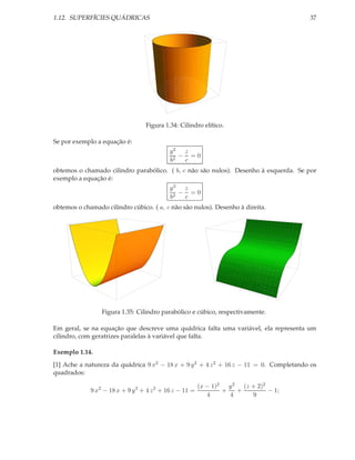 1.12. SUPERFÍCIES QUÁDRICAS                                                             37




                                  Figura 1.34: Cilindro elítico.

Se por exemplo a equação é:
                                            y2 z
                                               − =0
                                            b2  c
obtemos o chamado cilindro parabólico. ( b, c não são nulos). Desenho à esquerda. Se por
exemplo a equação é:
                                            y3 z
                                               − =0
                                            b2  c
obtemos o chamado cilindro cúbico. ( a, c não são nulos). Desenho à direita.




                 Figura 1.35: Cilindro parabólico e cúbico, respectivamente.

Em geral, se na equação que descreve uma quádrica falta uma variável, ela representa um
cilindro, com geratrizes paralelas à variável que falta.

Exemplo 1.14.
[1] Ache a natureza da quádrica 9 x2 − 18 x + 9 y 2 + 4 z 2 + 16 z − 11 = 0. Completando os
quadrados:

                                                         (x − 1)2   y 2 (z + 2)2
             9 x2 − 18 x + 9 y 2 + 4 z 2 + 16 z − 11 =            +    +         − 1;
                                                            4       4      9
 