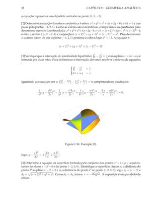 38                                                                    CAPÍTULO 1. GEOMETRIA ANALÍTICA

a equação representa um elipsóide centrado no ponto (1, 0, −2).

[2] Determine a equação da esfera concêntrica à esfera x2 + y 2 + z 2 + 4x + 2y − 6z + 10 = 0 e que
passa pelo ponto (−4, 2, 5). Como as esferas são concêntricas, completamos os quadrados para
determinar o centro da esfera dada: x2 +y 2 +z 2 +4x+2y−6z+10 = (x+2)2 +(y+1)2 +(z−3)2 −4;
então, o centro é (−2, −1, 3) e a equação é (x + 2)2 + (y + 1)2 + (z − 3)2 = a2 . Para determinar
a usamos o fato de que o ponto (−4, 2, 5) pertence à esfera; logo a2 = 17. A equação é:

                                   (x + 2)2 + (y + 1)2 + (z − 3)2 = 17.

                                                                             2           2
[3] Veriﬁque que a interseção do parabolóide hiperbólico y2 − x2 = z com o plano z = b x+a y é
                                                         b    a    c
formada por duas retas. Para determinar a interseção, devemos resolver o sistema de equações
:
                                                  y2         2
                                                  b2− x2
                                                       a              =zc
                                                  bx + ay             = z.

                                    y2       ay        x2        bx
Igualando as equações por z:        b2
                                         −    c   −    a2
                                                            +     c    = 0; completando os quadrados:


               1     ab2   2       1     a2 b     2         1     a b2           2           b x a b2   2
                  y−           −      x+               =       y−                    −          +           = 0;
               b2    2c            a2    2c                 b2    2c                          a   2c




                                         Figura 1.36: Exemplo [3].


            a b2    b x a b2
logo: y −        =±    +     .
            2c       a   2c

[4] Determine a equação da superfície formada pelo conjunto dos pontos P = (x, y, z) equidis-
tantes do plano x − 2 = 0 e do ponto (−2, 0, 0). Identiﬁque a superfície. Sejam d2 a distância do
ponto P ao plano x − 2 = 0 e d0 a distância do ponto P ao ponto (−2, 0, 0); logo, d2 = |x − 2| e
                                                           2   2
d0 = (x + 2)2 + y 2 + z 2 . Como d0 = d2 , temos: x = − (y +z ) . A superfície é um parabolóide
                                                             8
elítico.
 