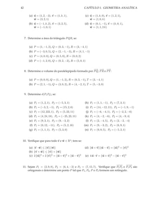 42                                                         CAPÍTULO 1. GEOMETRIA ANALÍTICA

         (a) u = (1, 2, −3), v = (1, k, 1),                 (c) u = (1, k, 0), v = (1, 2, 1),
             w = (3, 2, 1)                                      w = (1, 0, k)
         (b) u = (−1, k, 2), v = (3, 2, 5),                (d) u = (0, 1, −1), v = (k, 0, 1),
             w = (−1, 0, 1)                                    w = (1, 1, 2 k)


     7. Determine a área do triângulo P QR, se:


         (a) P = (1, −1, 2), Q = (0, 3, −1), R = (3, −4, 1)
         (b) P = (−3, 0, 5), Q = (2, −1, −3), R = (4, 1, −1)
         (c) P = (4, 0, 0), Q = (0, 5, 0), R = (0, 0, 2)
        (d) P = (−1, 2, 0), Q = (0, 2, −3), R = (5, 0, 1)


                                                         − −
                                                         −→ → −      →
     8. Determine o volume do paralelepípedo formado por P Q, P R e P T :


         (a) P = (0, 0, 0), Q = (1, −1, 2), R = (0, 3, −1), T = (3, −4, 1)
         (b) P = (2, 1, −1), Q = (3, 0, 2), R = (4, −2, 1), T = (5, −3, 0)


     9. Determine d(P1 P2 ), se:


         (a) P1 = (1, 2, 1), P2 = (−5, 3, 1)               (h) P1 = (1, 1, −1), P2 = (7, 3, 1)
         (b) P1 = (−3, 2, −1), P2 = (15, 2, 6)              (i) P1 = (14, −12, 11), P2 = (−1, 9, −1)
         (c) P1 = (12, 222, 1), P2 = (5, 23, 11)            (j) P1 = (−6, −4, 1), P2 = (−2, 2, −6)
        (d) P1 = (4, 24, 18), P2 = (−25, 23, 11)           (k) P1 = (4, −2, −6), P2 = (4, −9, 4)
         (e) P1 = (9, 3, 1), P2 = (9, −3, 2)                (l) P1 = (2, −4, 5), P2 = (2, −2, −4)
         (f) P1 = (0, 12, −11), P2 = (5, 2, 16)            (m) P1 = (9, −3, 2), P2 = (6, 9, 1)
         (g) P1 = (1, 1, 1), P2 = (5, 3, 0)                (n) P1 = (9, 0, 5), P2 = (−5, 2, 1)


 10. Veriﬁque que para todo v e w ∈ Rn ; tem-se:

         (a) |v · w| ≤ v w                                 (d) u + v      u−v = u         2   + v   2

         (b) v + w ≤ v + w
         (c) 2 u 2 + 2 v 2 = u + v        2   + u−v    2   (e) 4 u · v = u + v     2   − u−v    2



                                                                           −−
                                                                            −→ −−  −→
 11. Sejam P1 = (2, 9, 8), P2 = (6, 4, −2) e P3 = (7, 15, 7). Veriﬁque que P1 P2 e P1 P3 são
     ortogonais e determine um ponto P tal que P1 , P2 , P e P3 formem um retângulo.
 
