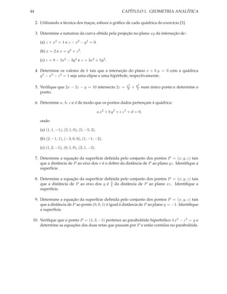 44                                                              CAPÍTULO 1. GEOMETRIA ANALÍTICA

     2. Utilizando a técnica dos traços, esboce o gráﬁco de cada quádrica do exercício [1].

     3. Determine a natureza da curva obtida pela projeção no plano xy da interseção de :

       (a) z + x2 = 1 e z − x2 − y 2 = 0.

       (b) x = 2 e x = y 2 + z 2 .

       (c) z = 8 − 5x2 − 3y 2 e z = 3x2 + 5y 2 .

     4. Determine os valores de k tais que a interseção do plano x + k y = 0 com a quádrica
        y 2 − x2 − z 2 = 1 seja uma elipse e uma hipérbole, respectivamente.

                                                                   x2       y2
     5. Veriﬁque que 2x − 2z − y = 10 intersecta 2z =               9   +   4    num único ponto e determine o
        ponto.

     6. Determine a, b, c e d de modo que os pontos dados pertençam à quádrica:

                                                a x2 + b y 2 + c z 2 + d = 0,

       onde:

       (a) (1, 1, −1), (2, 1, 0), (5, −5, 3).

       (b) (2, −1, 1), (−3, 0, 0), (1, −1, −2).

       (c) (1, 2, −1), (0, 1, 0), (2, 1, −2).

     7. Determine a equação da superfície deﬁnida pelo conjunto dos pontos P = (x, y, z) tais
        que a distância de P ao eixo dos x é o dobro da distância de P ao plano yz. Identiﬁque a
        superfície.

     8. Determine a equação da superfície deﬁnida pelo conjunto dos pontos P = (x, y, z) tais
                                             3
        que a distância de P ao eixo dos y é 4 da distância de P ao plano xz. Identiﬁque a
        superfície.

     9. Determine a equação da superfície deﬁnida pelo conjunto dos pontos P = (x, y, z) tais
        que a distância de P ao ponto (0, 0, 1) é igual à distância de P ao plano y = −1. Identiﬁque
        a superfície.

 10. Veriﬁque que o ponto P = (1, 3, −1) pertence ao parabolóide hiperbólico 4 x2 − z 2 = y e
     determine as equações das duas retas que passam por P e estão contidas no parabolóide.
 