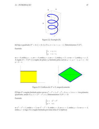 2.1. INTRODUÇÃO                                                                                   47

                                             y          x




                                      z




                                     Figura 2.2: Exemplo [5].

[6] Seja o quadrado D ∗ = [0, 1] × [0, 1] e T (u, v) = (u + v, u − v). Determinemos T (D ∗ ).

Fazendo:
                                             x   = u+v
                                             y   = u − v,

se u = 0, então y = −x, se v = 0, então y = x; se u = 1, então y = 2−x e se v = 1, então y = x−2.
A região D = T (D ∗ ) é a região do plano xy limitada pelas curvas y = x, y = −x, y = x − 2 e
y = 2 − x.

                                                            1




      1


                                                                            1               2




                                                            1

                             1



                        Figura 2.3: Gráﬁcos de D ∗ e D, respectivamente.

[7] Seja D ∗ a região limitada pelas curvas u2 − v 2 = 1, u2 − v 2 = 9, u v = 1 e u v = 4 no primeiro
quadrante, sendo T (u, v) = (u2 − v 2 , u v). Determinemos T (D ∗ ) = D.

Fazendo:
                                            x = u2 − v 2
                                            y = u v;

se u2 − v 2 = 1, então x = 1; se u2 − v 2 = 9, então x = 9, se u v = 1, então y = 1 e se u v = 4,
então y = 4; logo D é a região limitada por estas retas (T é injetiva):
 